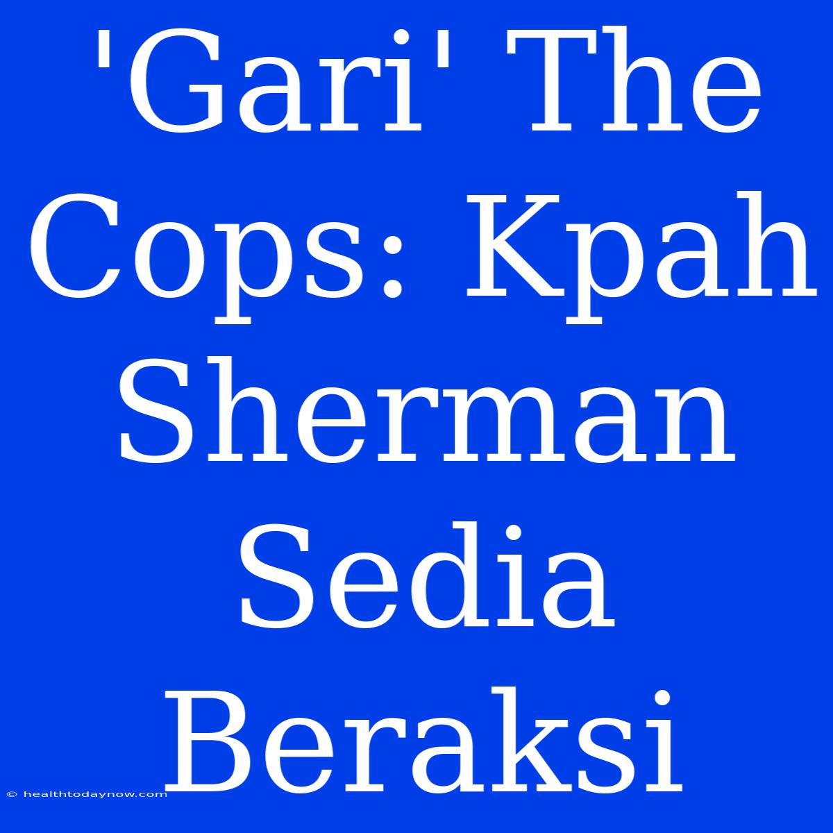 'Gari' The Cops: Kpah Sherman Sedia Beraksi