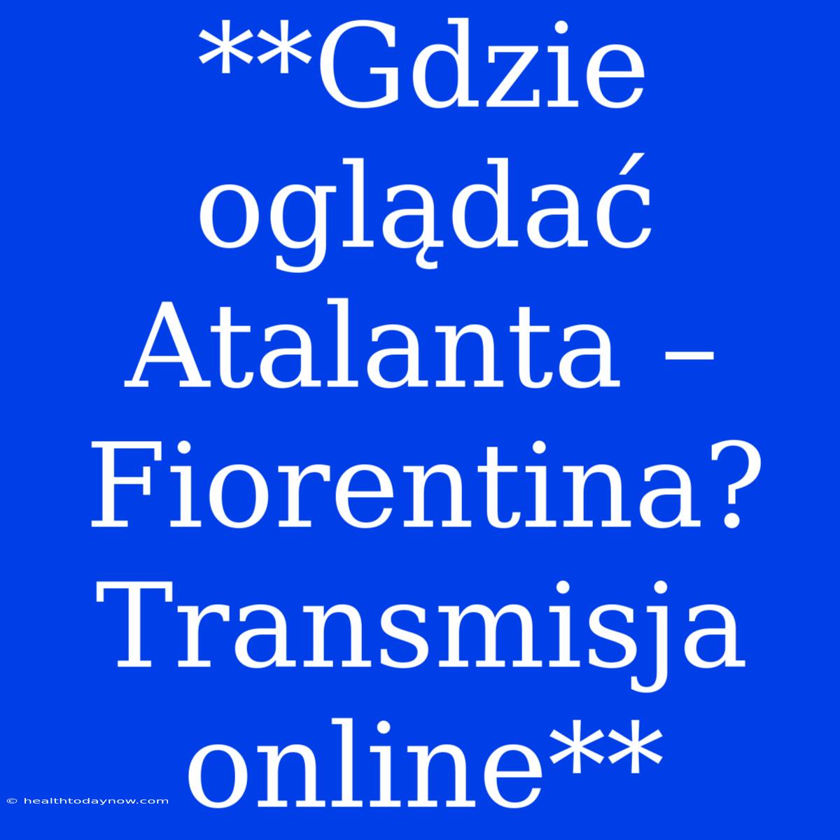 **Gdzie Oglądać Atalanta – Fiorentina? Transmisja Online**