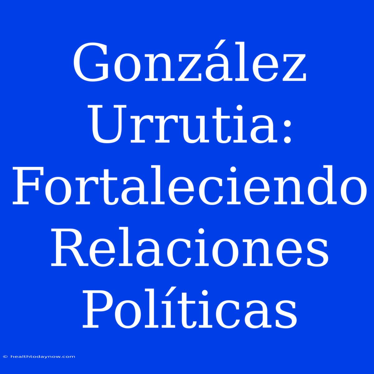 González Urrutia: Fortaleciendo Relaciones Políticas 