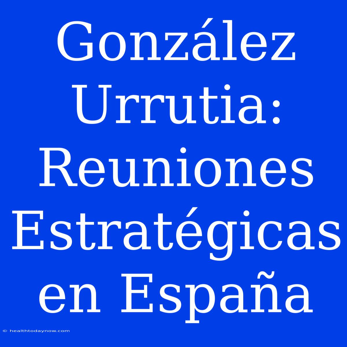 González Urrutia: Reuniones Estratégicas En España