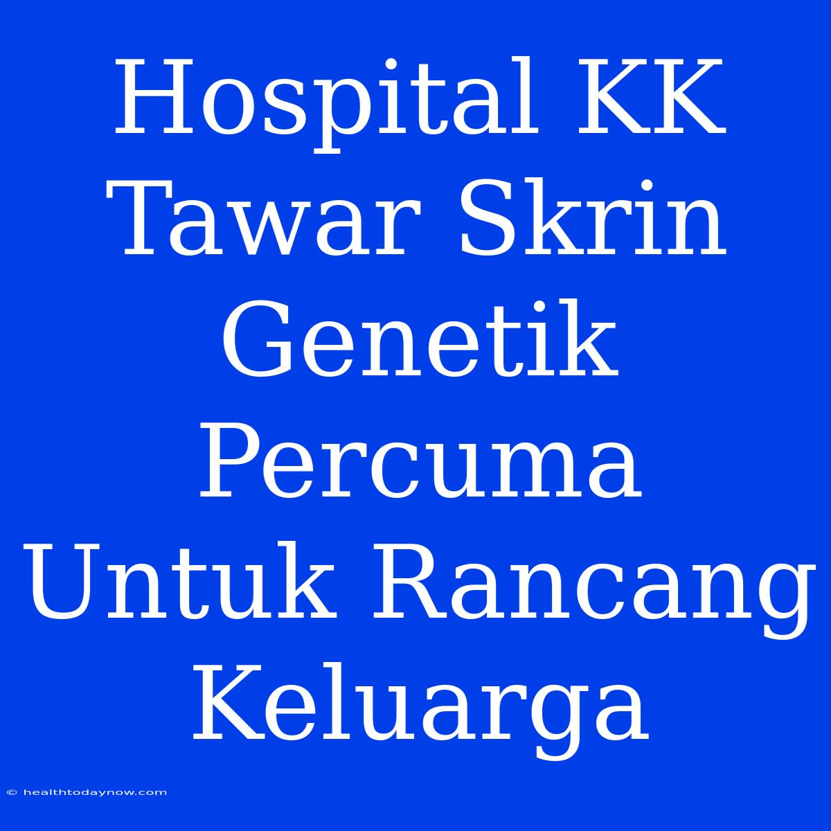 Hospital KK Tawar Skrin Genetik Percuma Untuk Rancang Keluarga