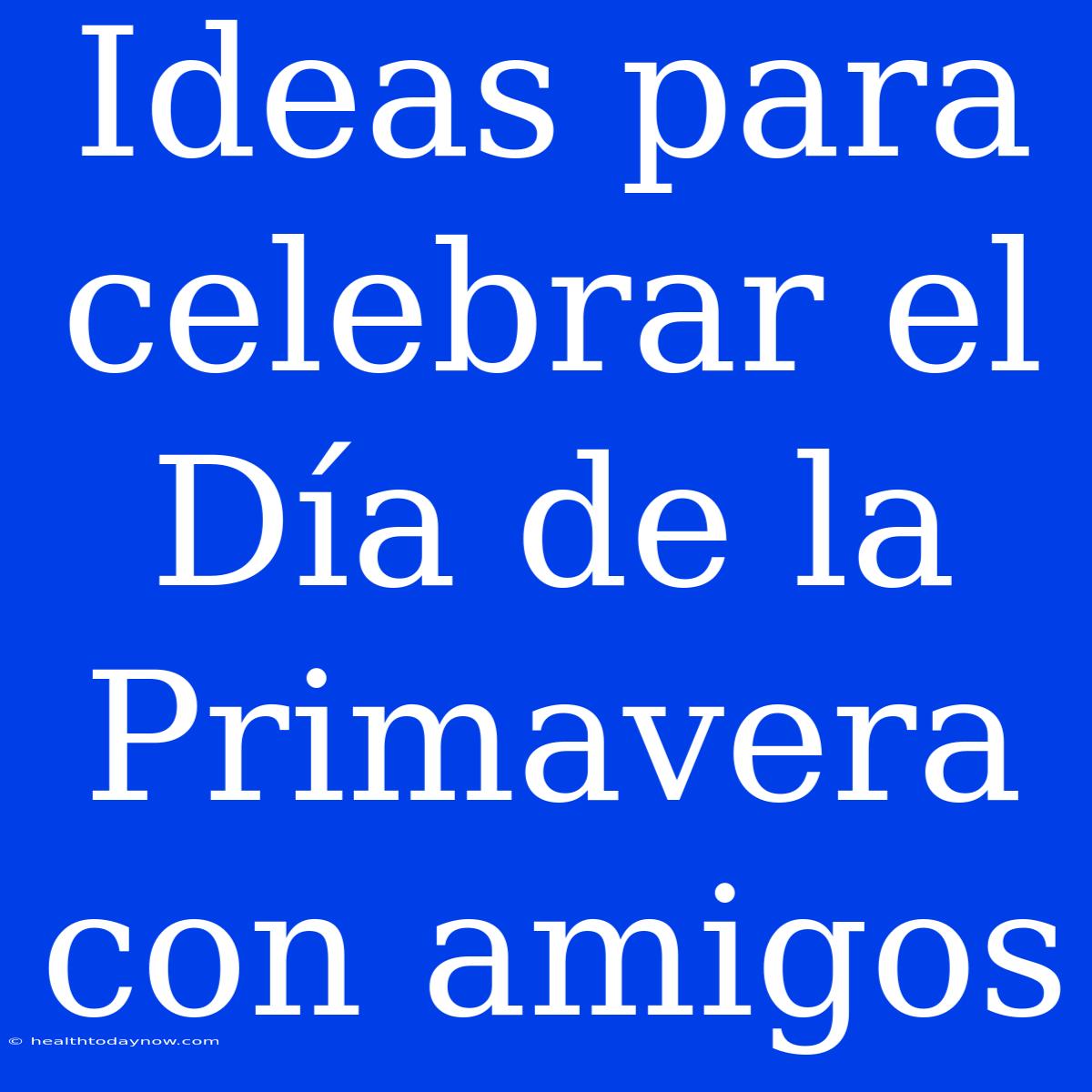 Ideas Para Celebrar El Día De La Primavera Con Amigos