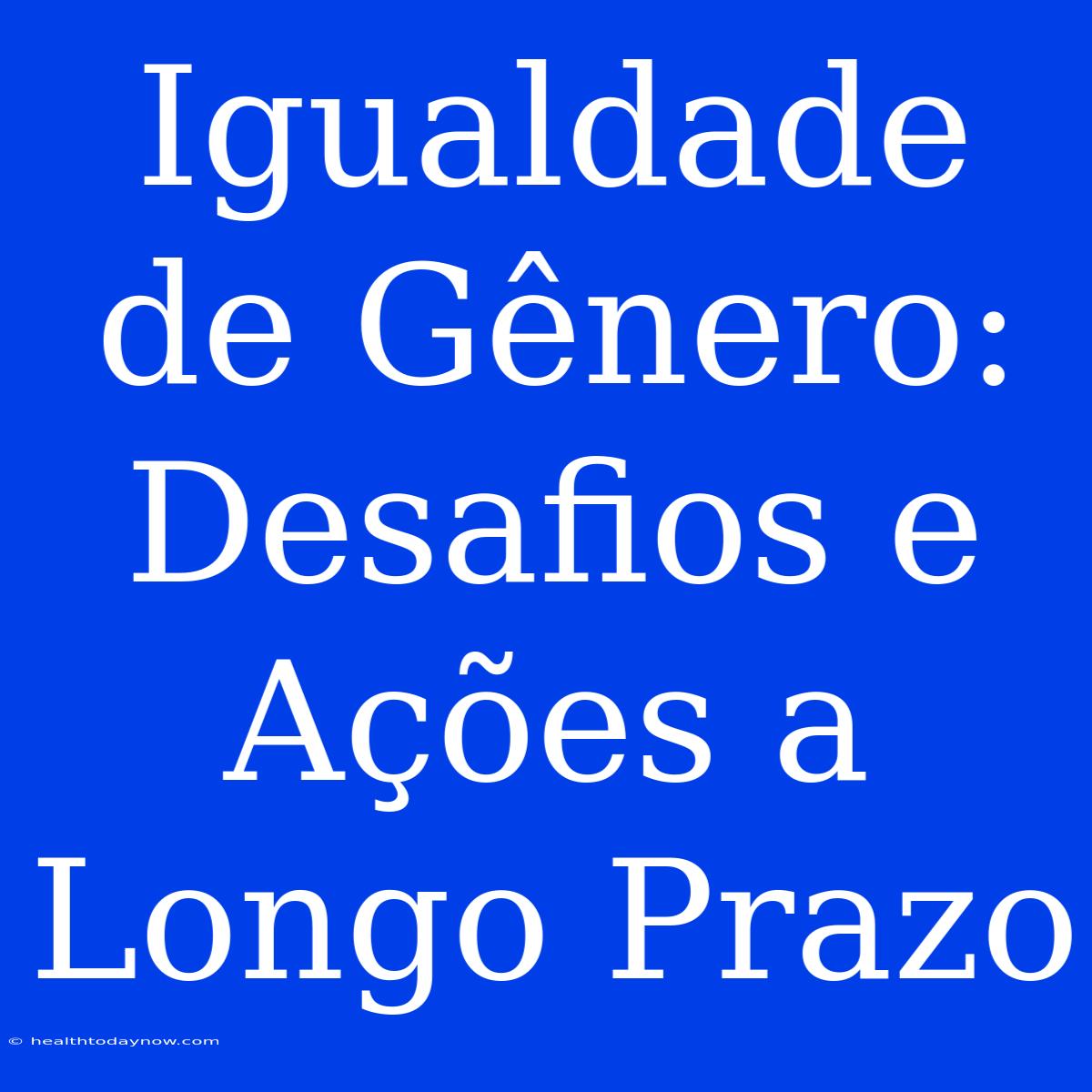 Igualdade De Gênero: Desafios E Ações A Longo Prazo