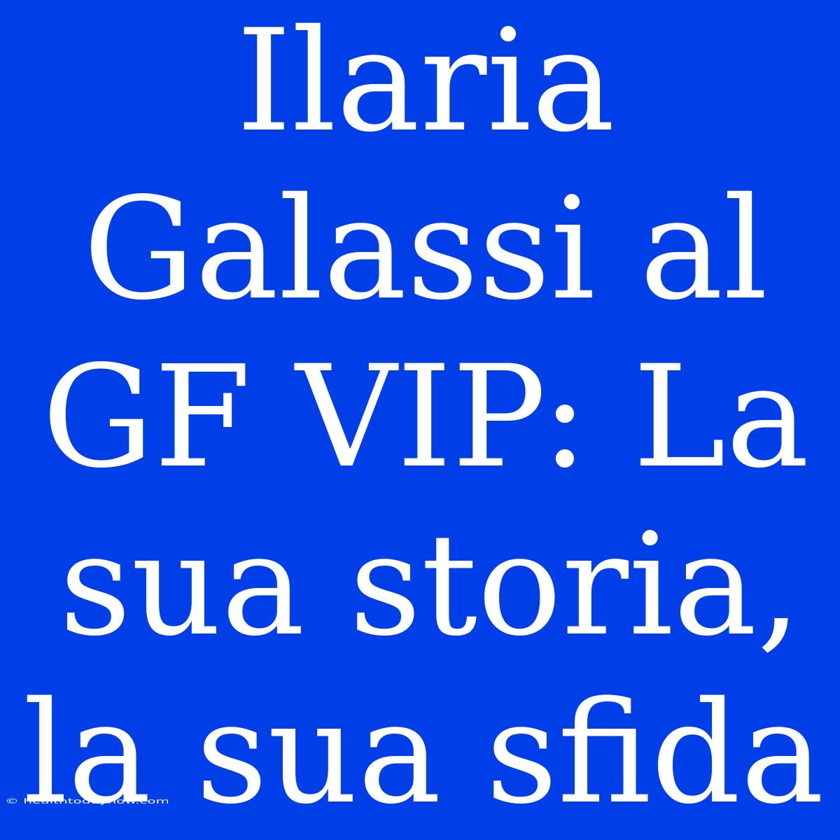 Ilaria Galassi Al GF VIP: La Sua Storia, La Sua Sfida