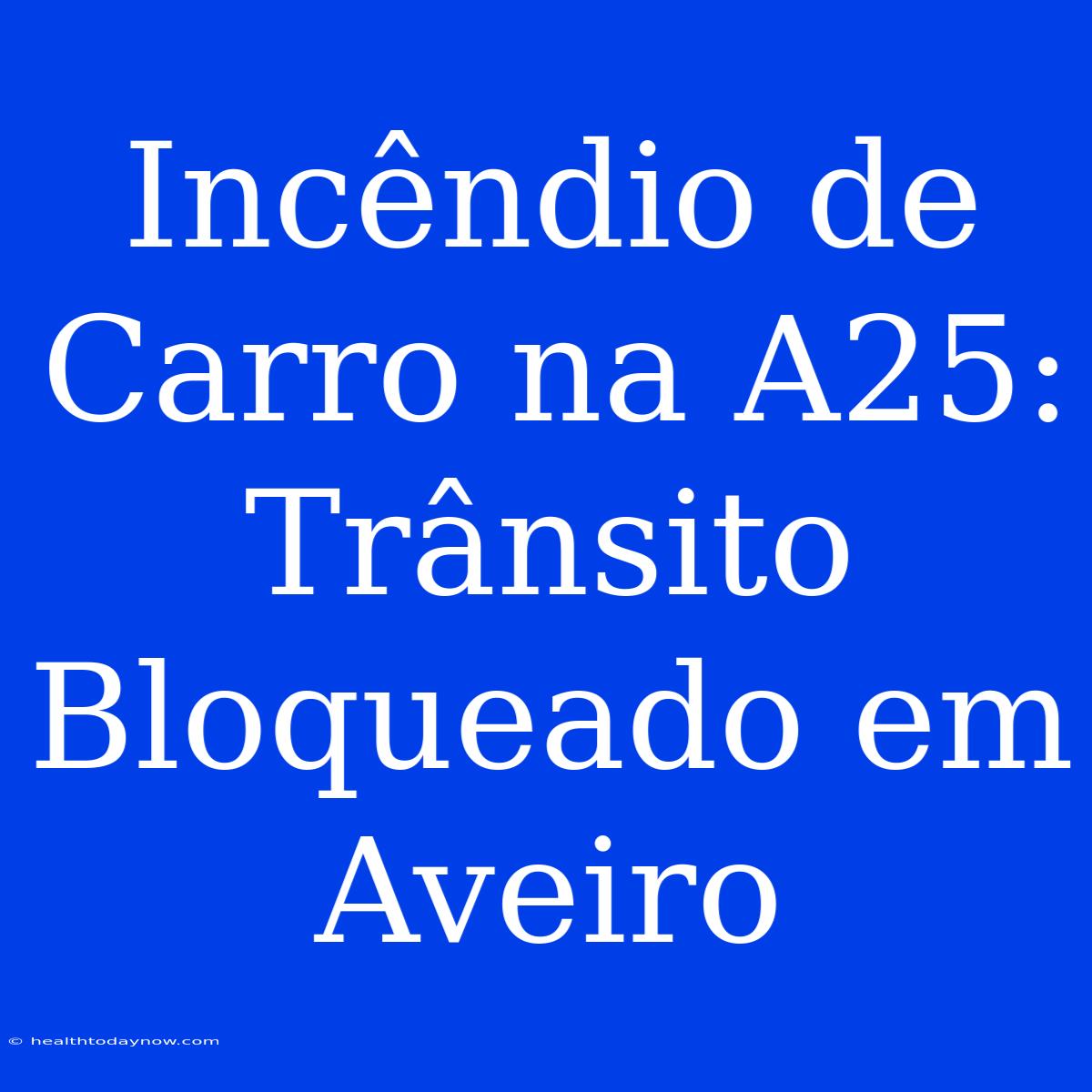 Incêndio De Carro Na A25: Trânsito Bloqueado Em Aveiro