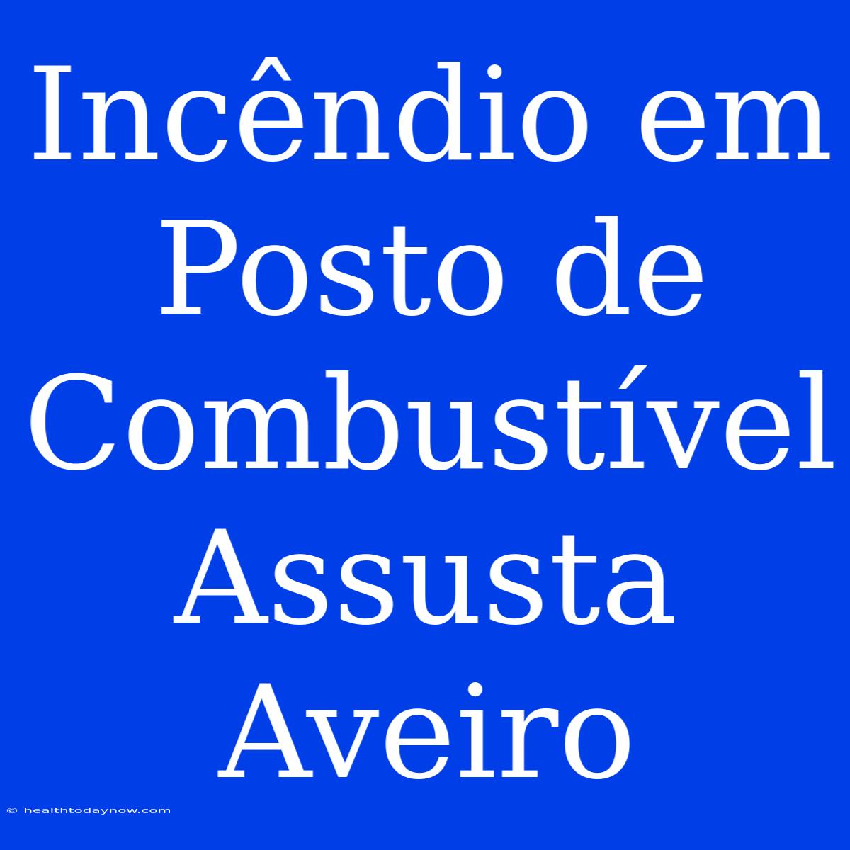 Incêndio Em Posto De Combustível Assusta Aveiro