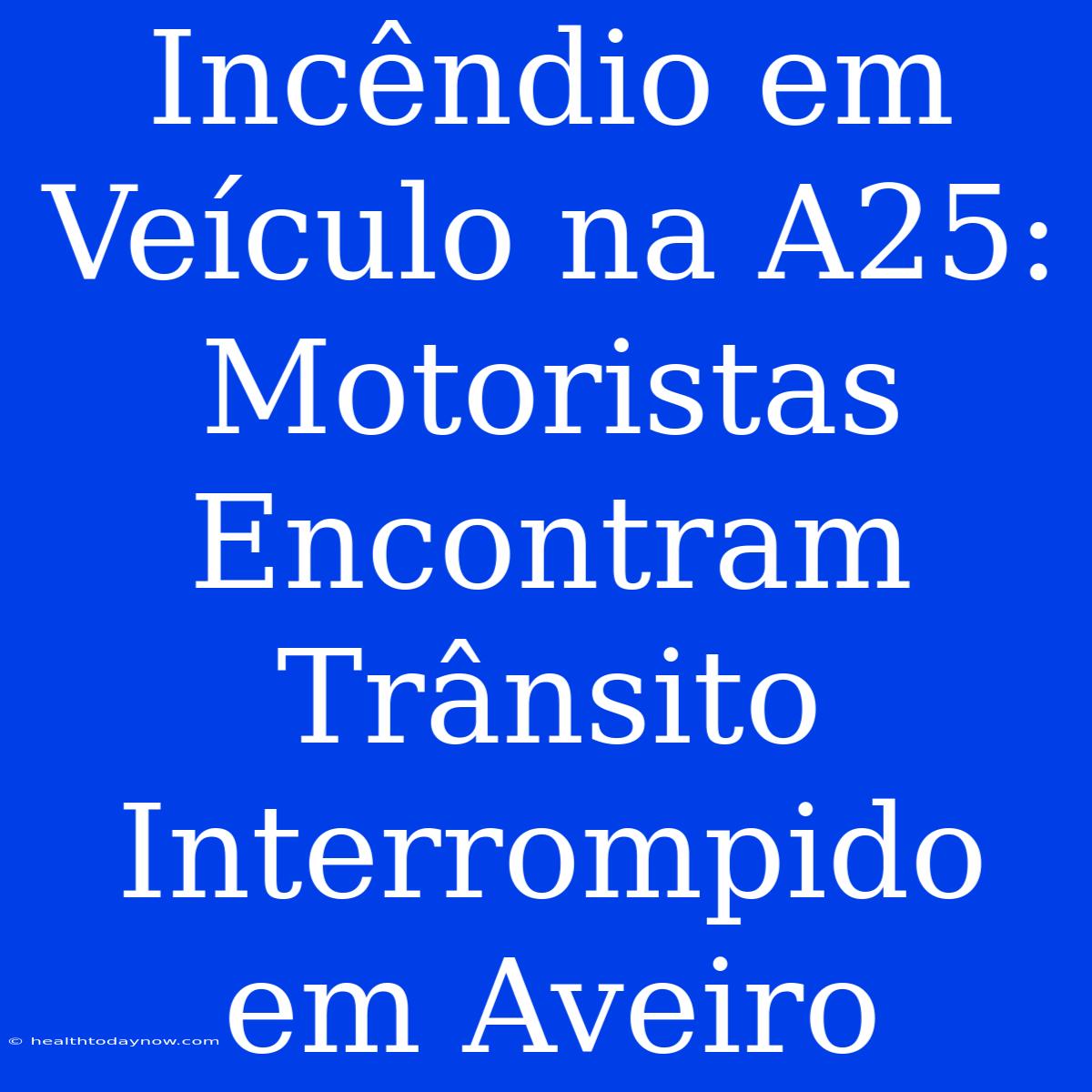 Incêndio Em Veículo Na A25: Motoristas Encontram Trânsito Interrompido Em Aveiro