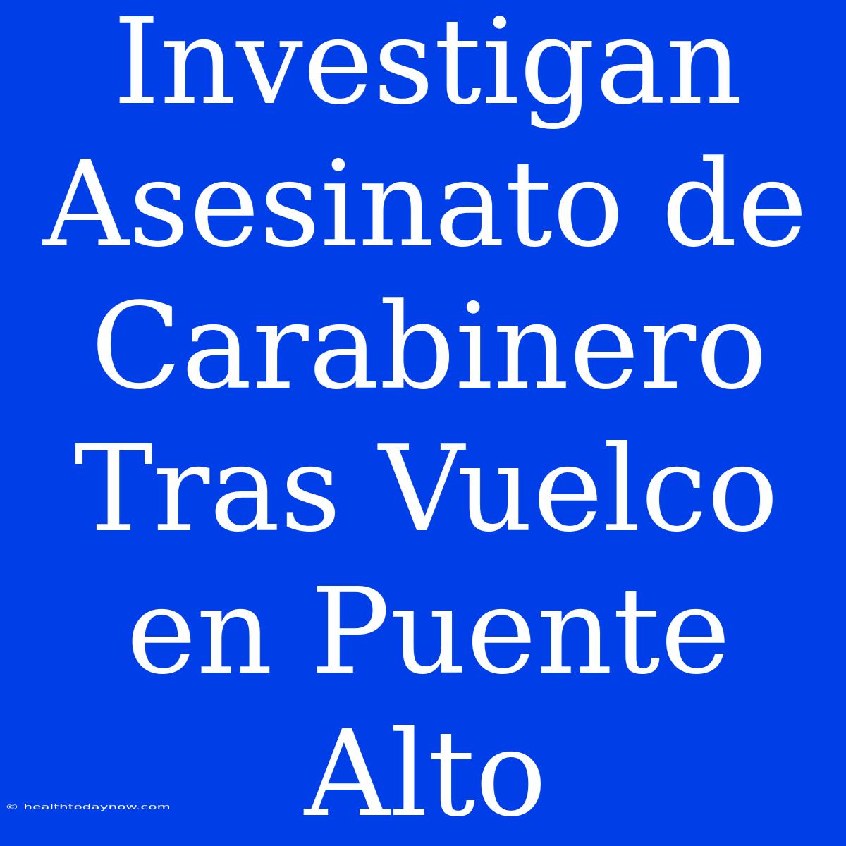 Investigan Asesinato De Carabinero Tras Vuelco En Puente Alto