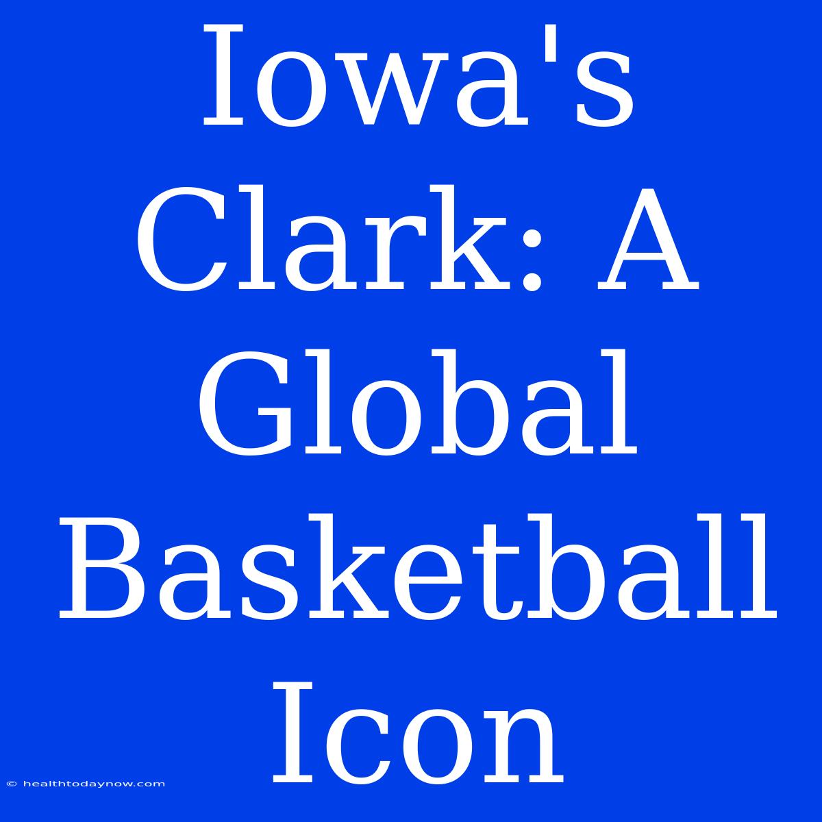 Iowa's Clark: A Global Basketball Icon