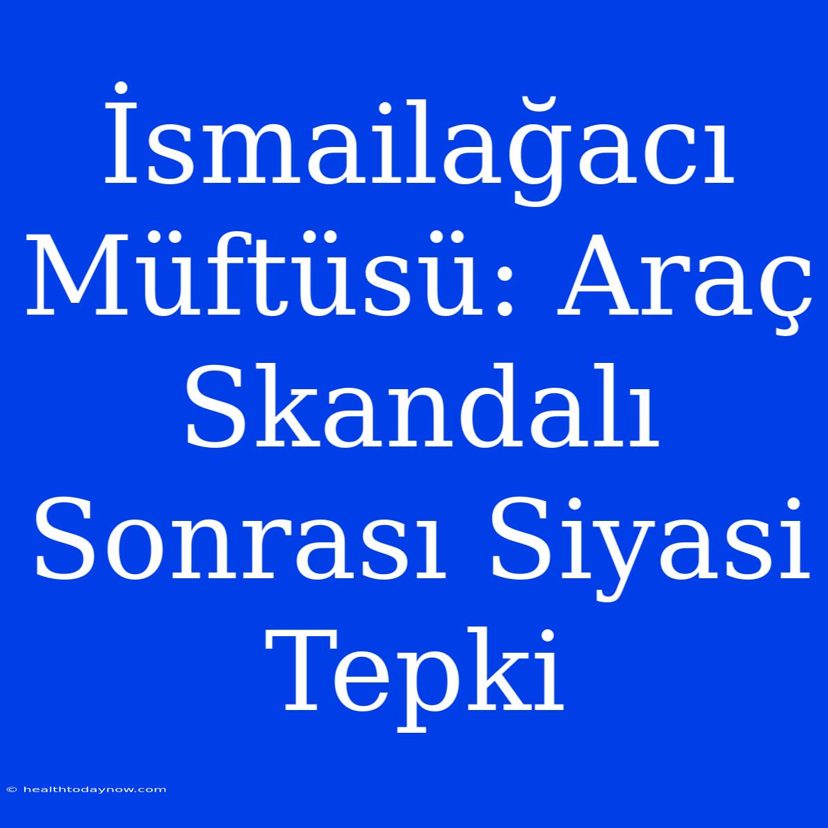 İsmailağacı Müftüsü: Araç Skandalı Sonrası Siyasi Tepki