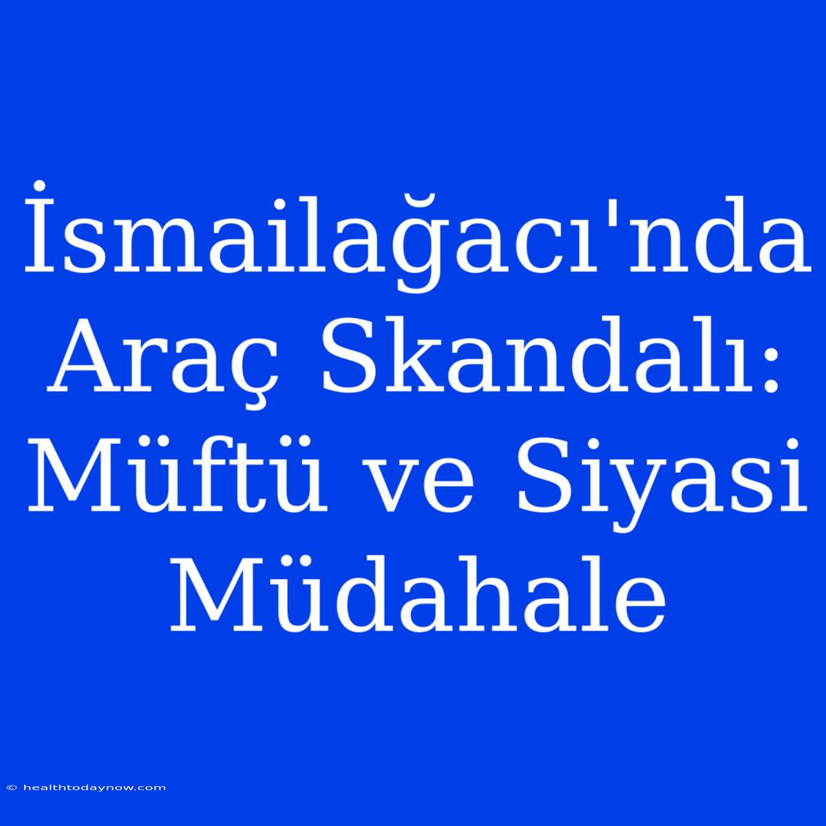 İsmailağacı'nda Araç Skandalı: Müftü Ve Siyasi Müdahale