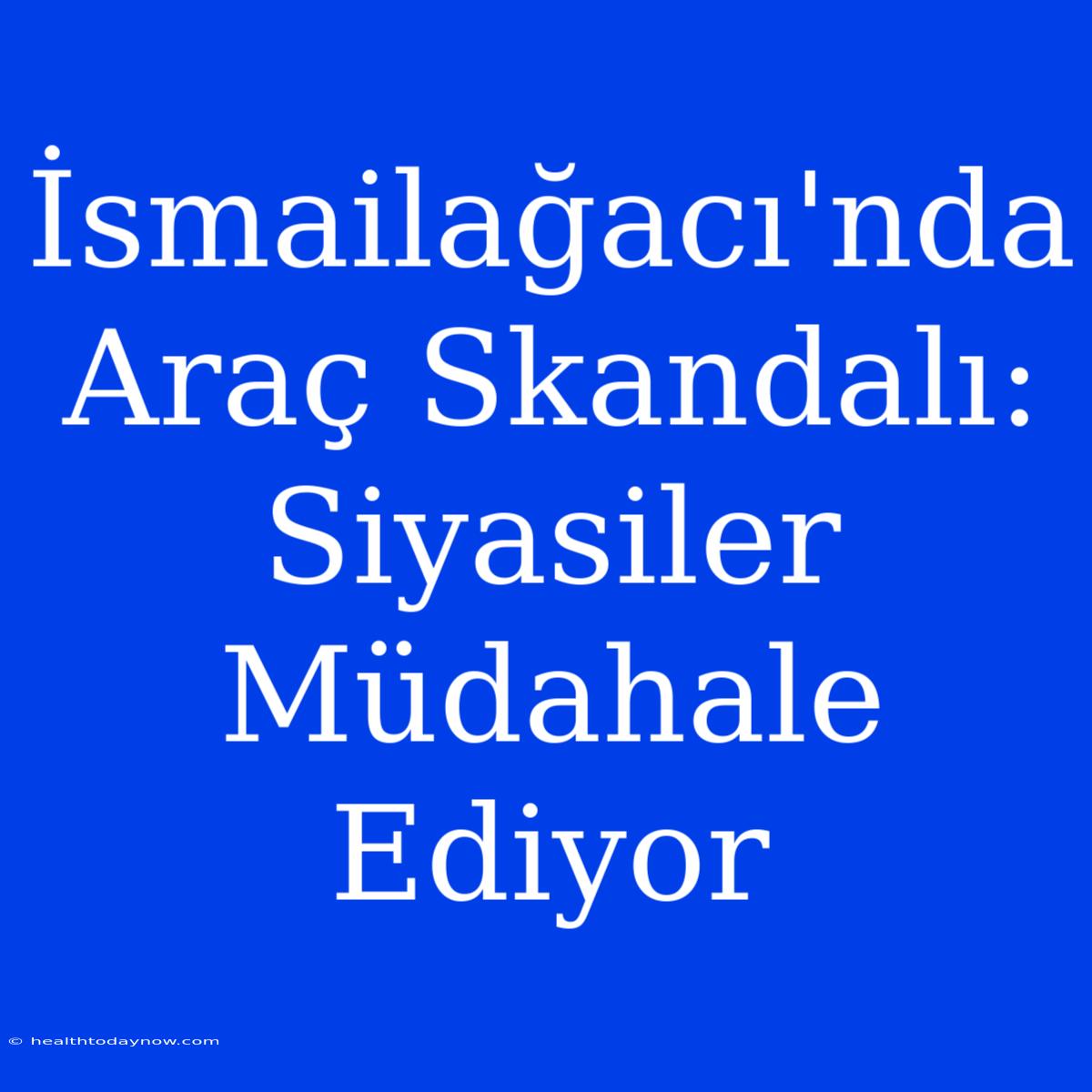 İsmailağacı'nda Araç Skandalı: Siyasiler Müdahale Ediyor