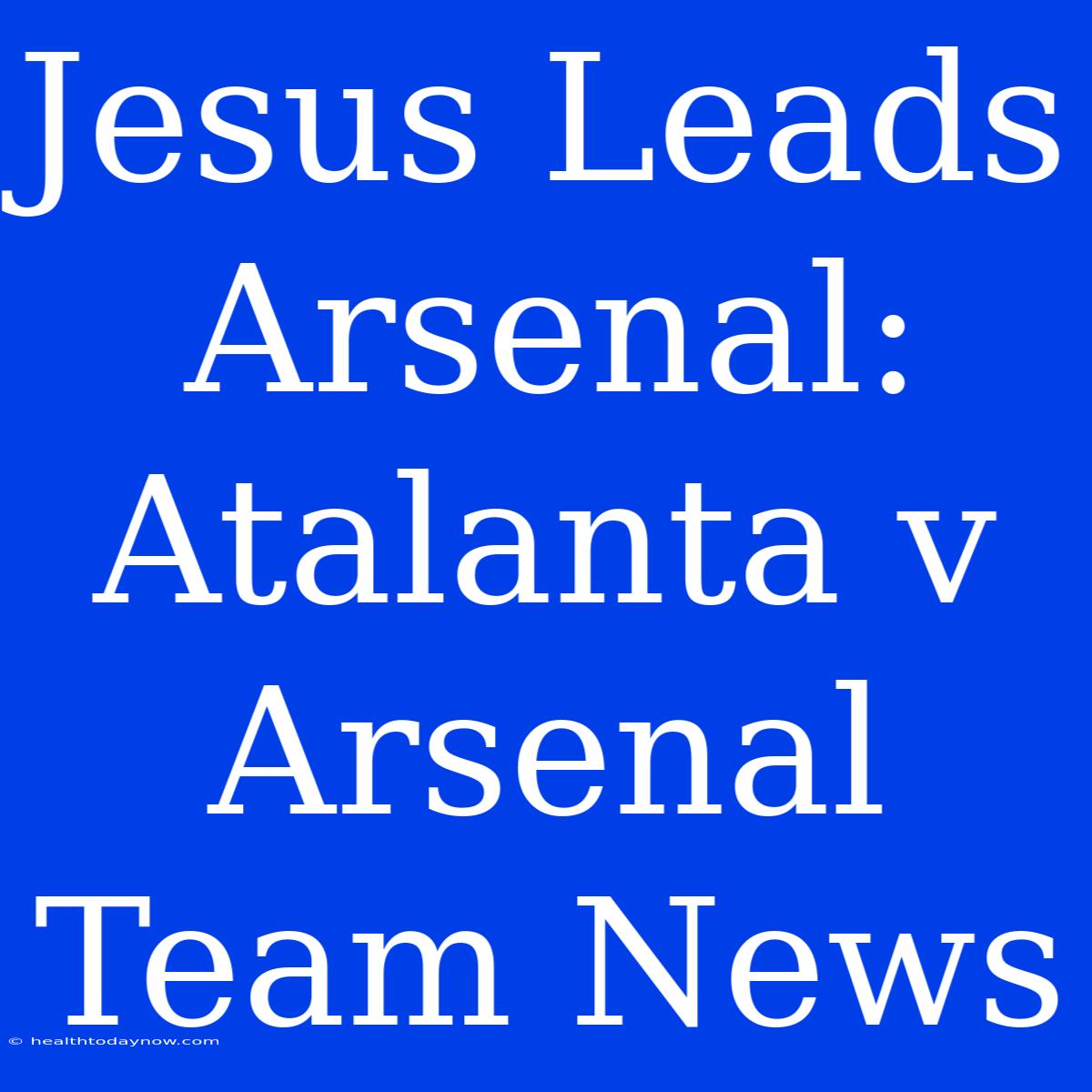 Jesus Leads Arsenal: Atalanta V Arsenal Team News