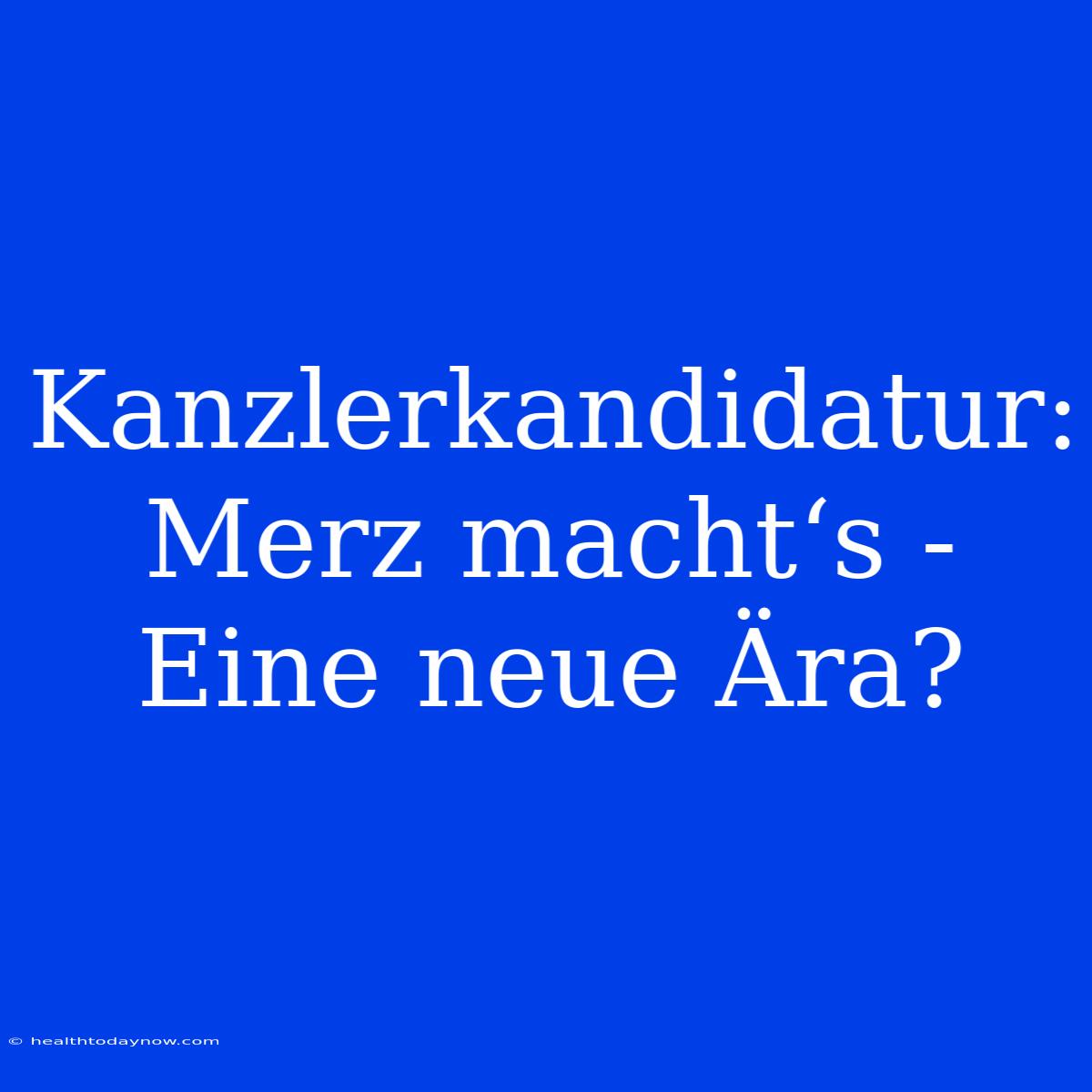 Kanzlerkandidatur: Merz Macht‘s - Eine Neue Ära? 