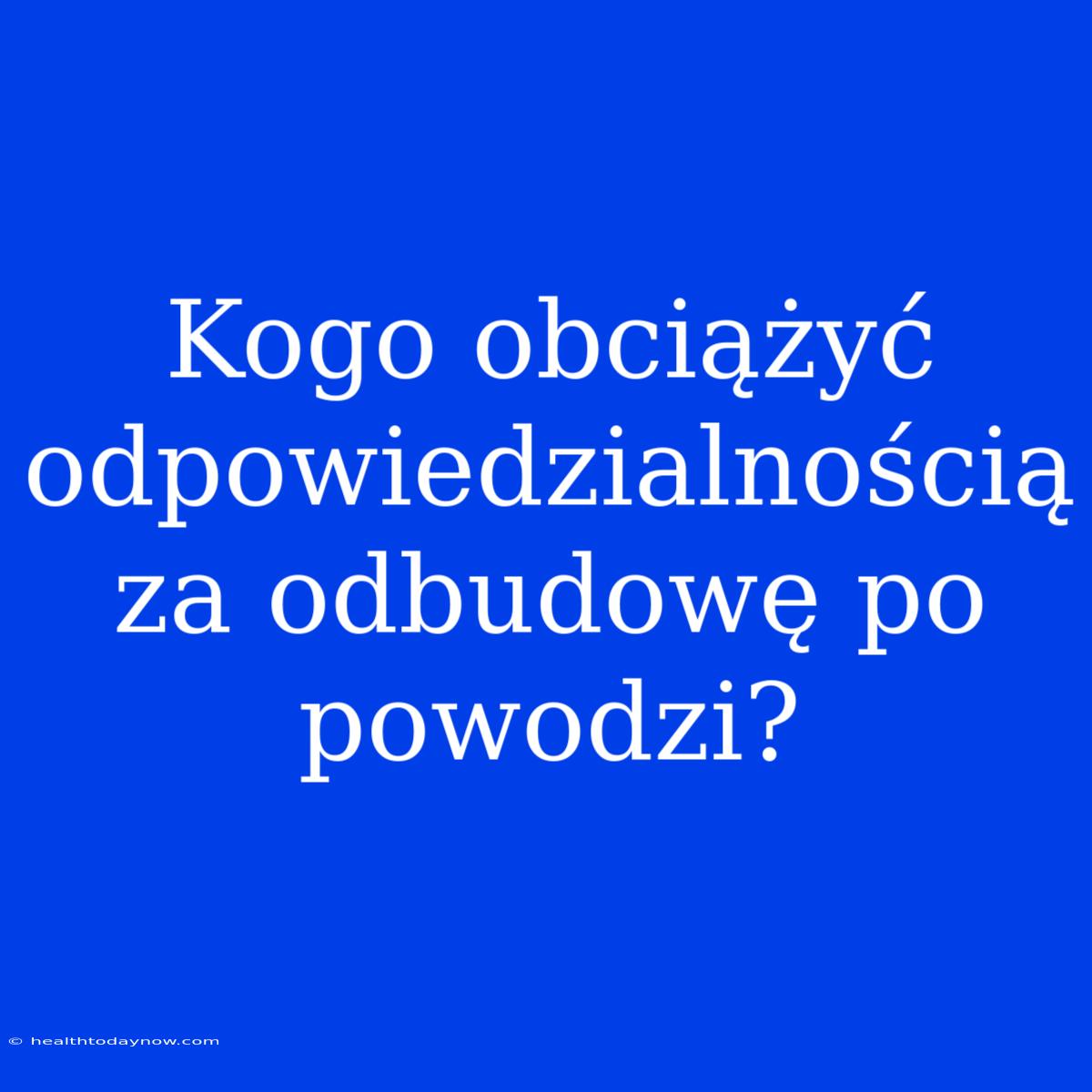 Kogo Obciążyć Odpowiedzialnością Za Odbudowę Po Powodzi?