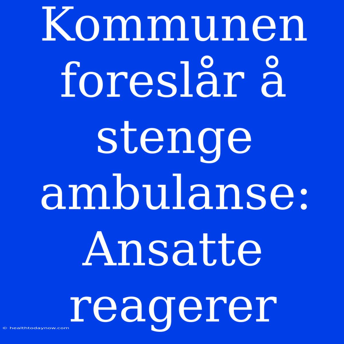 Kommunen Foreslår Å Stenge Ambulanse: Ansatte Reagerer