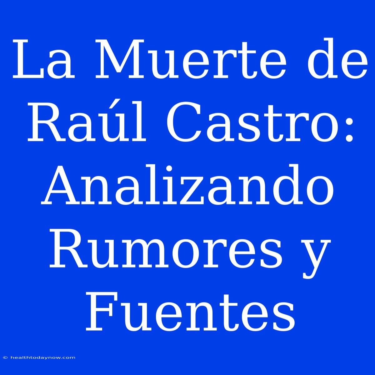 La Muerte De Raúl Castro: Analizando Rumores Y Fuentes