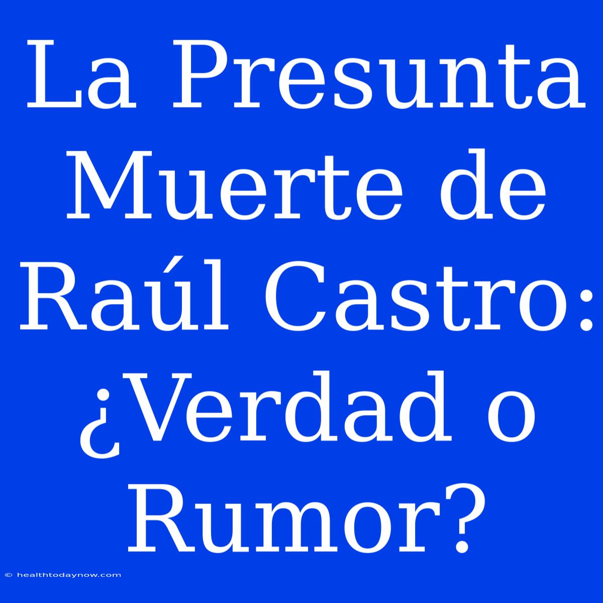 La Presunta Muerte De Raúl Castro: ¿Verdad O Rumor?