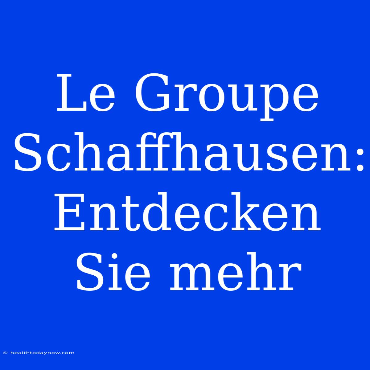 Le Groupe Schaffhausen: Entdecken Sie Mehr