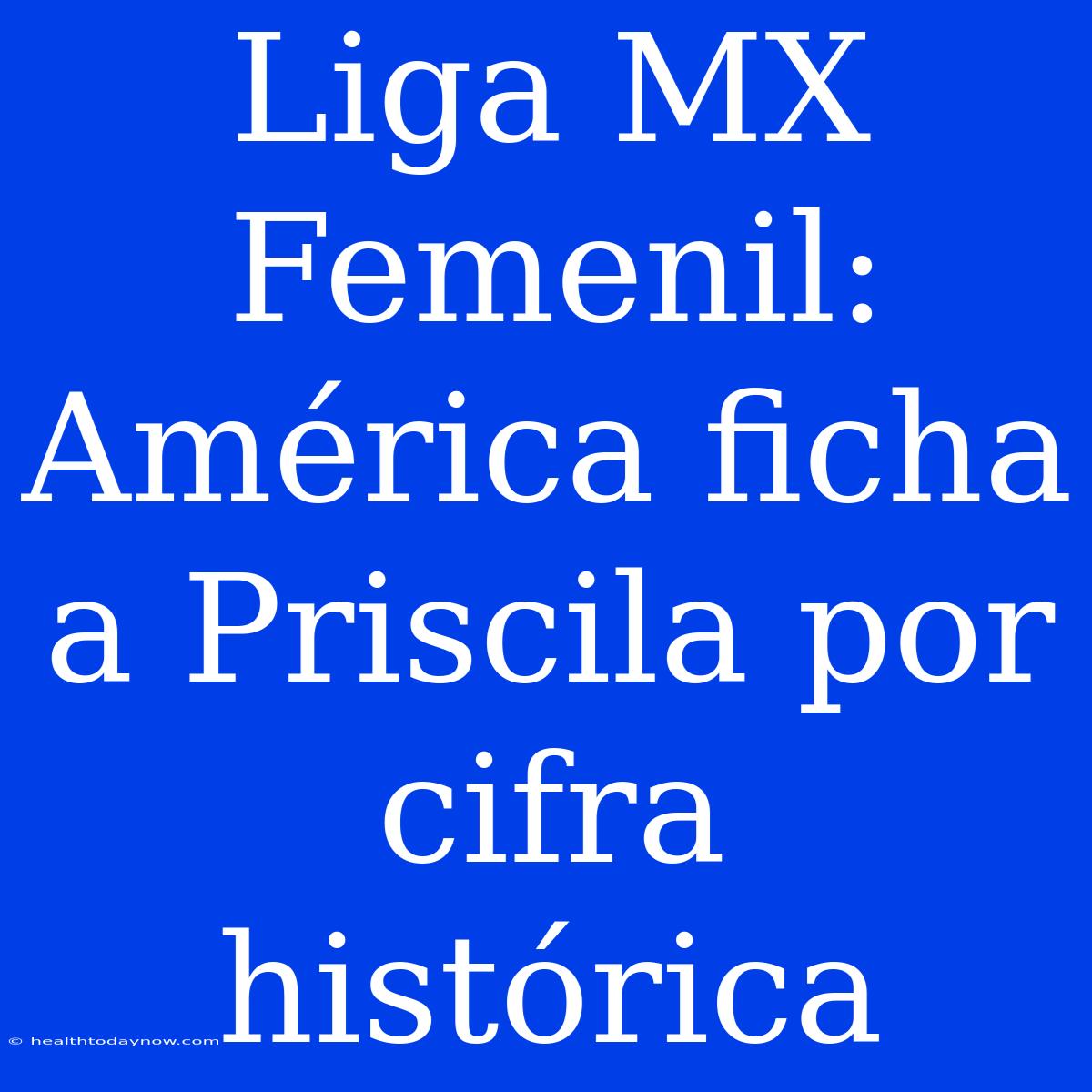 Liga MX Femenil: América Ficha A Priscila Por Cifra Histórica