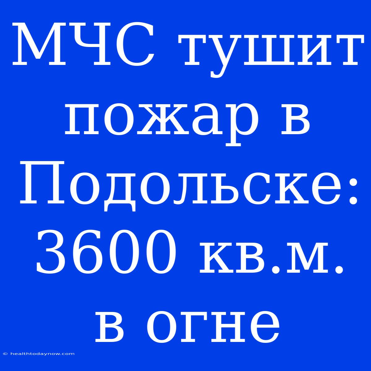 МЧС Тушит Пожар В Подольске: 3600 Кв.м. В Огне