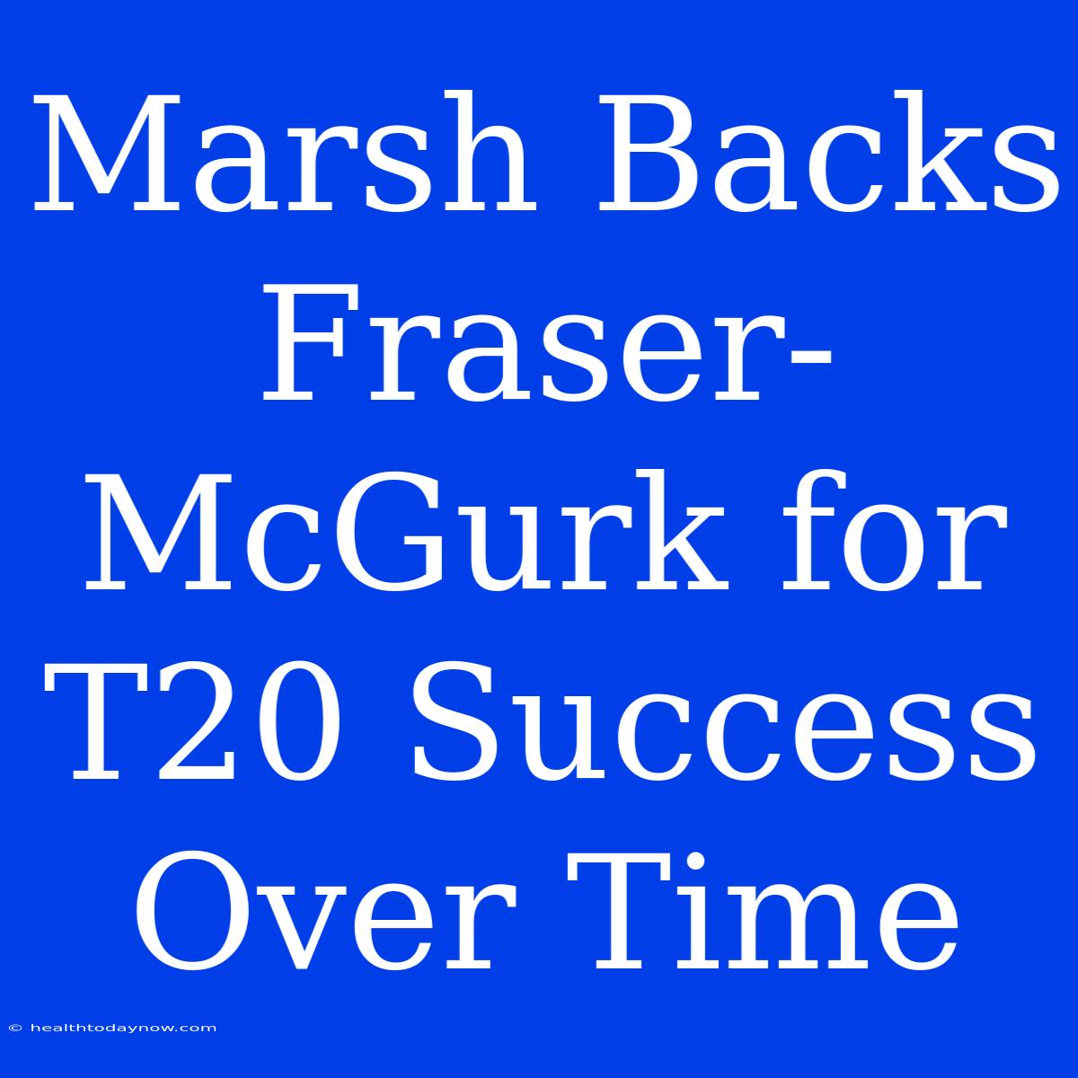 Marsh Backs Fraser-McGurk For T20 Success Over Time