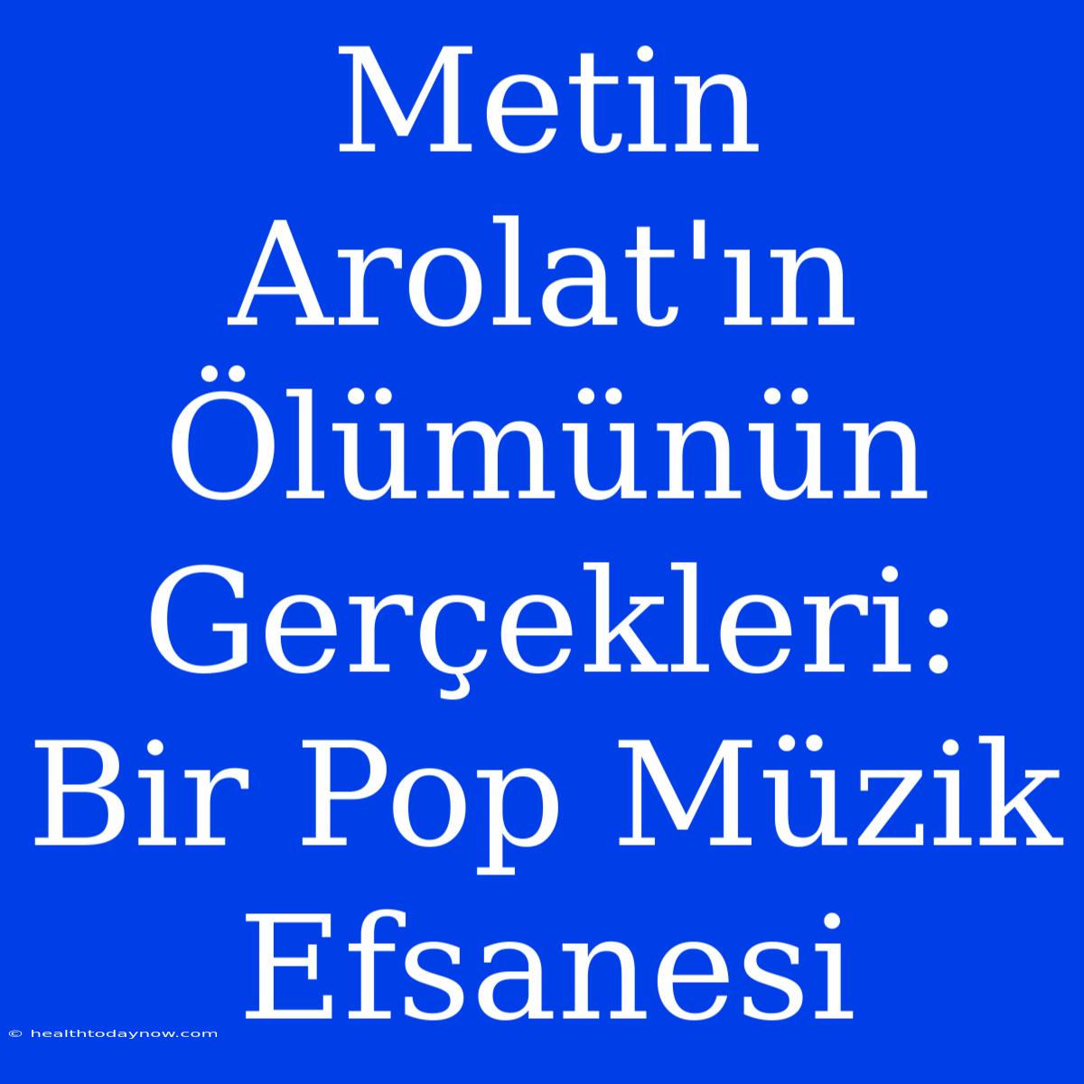 Metin Arolat'ın Ölümünün Gerçekleri: Bir Pop Müzik Efsanesi