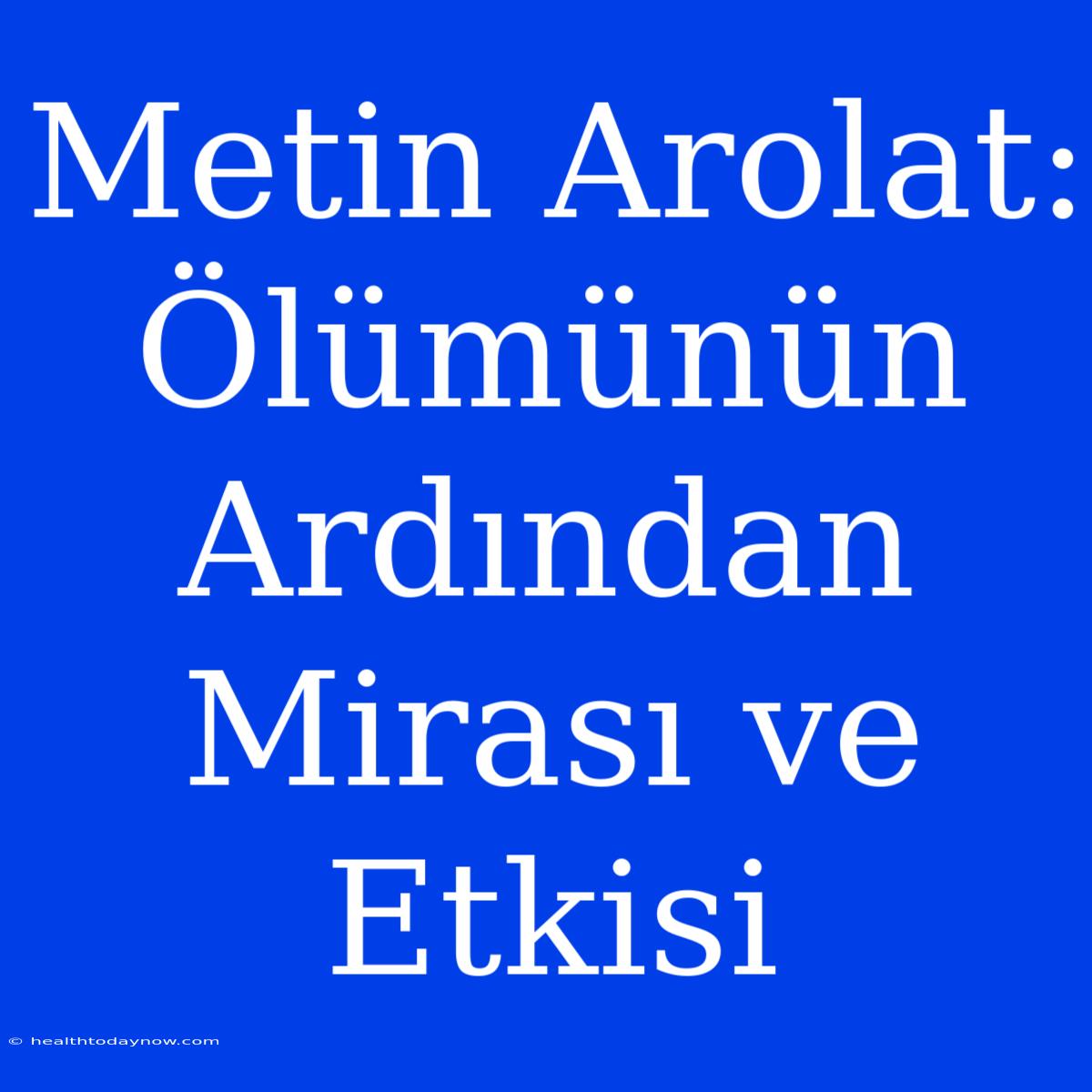 Metin Arolat: Ölümünün Ardından Mirası Ve Etkisi 