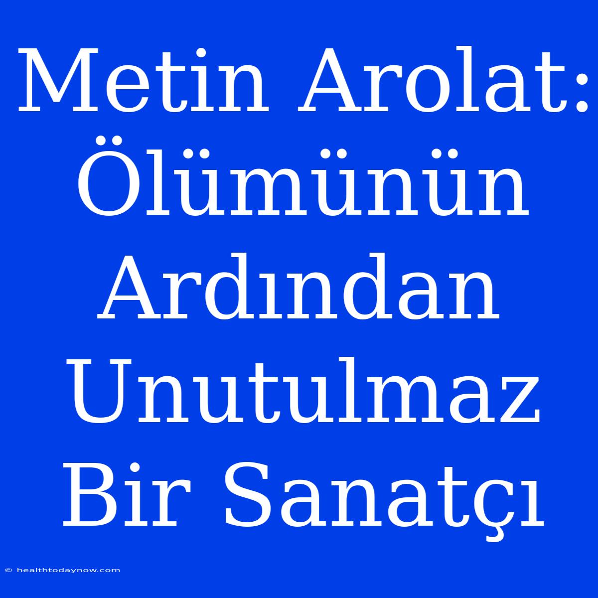 Metin Arolat: Ölümünün Ardından Unutulmaz Bir Sanatçı