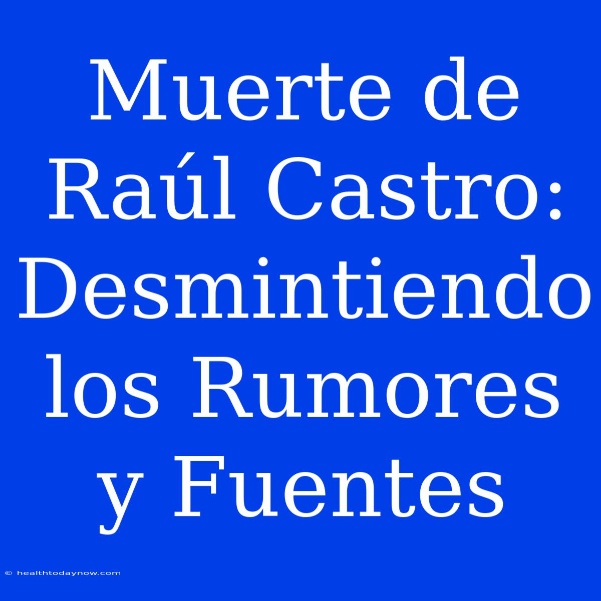 Muerte De Raúl Castro: Desmintiendo Los Rumores Y Fuentes