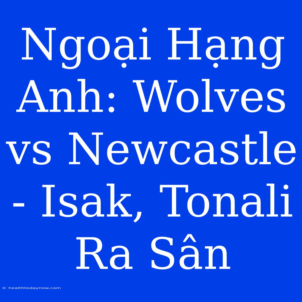 Ngoại Hạng Anh: Wolves Vs Newcastle - Isak, Tonali Ra Sân