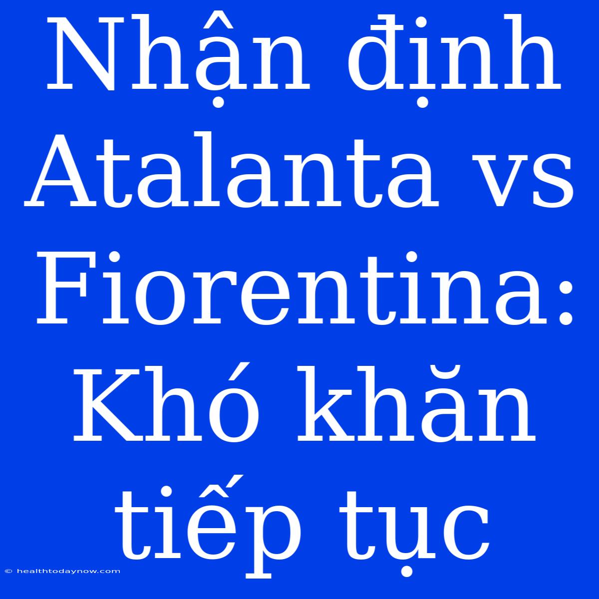 Nhận Định Atalanta Vs Fiorentina: Khó Khăn Tiếp Tục