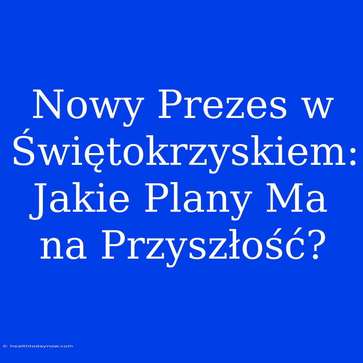 Nowy Prezes W Świętokrzyskiem: Jakie Plany Ma Na Przyszłość?