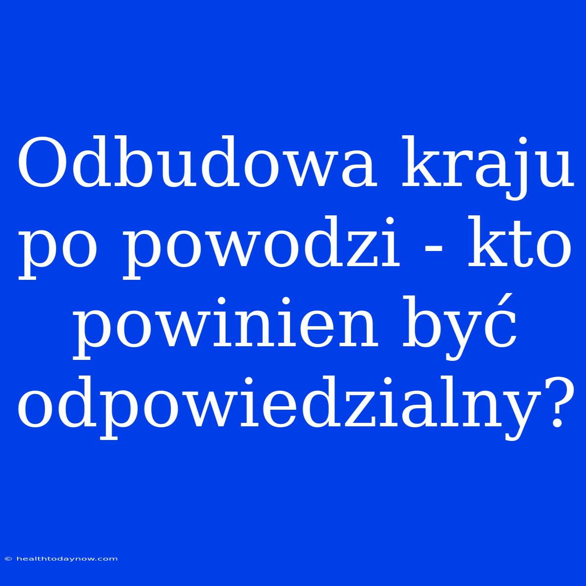 Odbudowa Kraju Po Powodzi - Kto Powinien Być Odpowiedzialny?