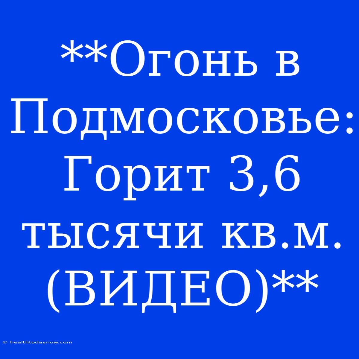 **Огонь В Подмосковье: Горит 3,6 Тысячи Кв.м. (ВИДЕО)**