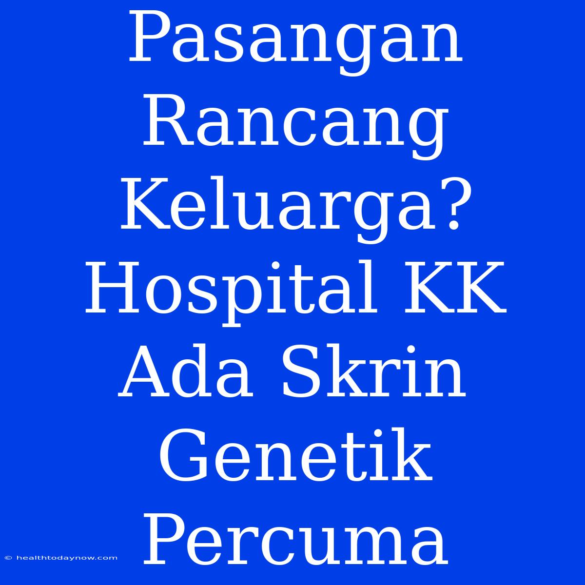 Pasangan Rancang Keluarga? Hospital KK Ada Skrin Genetik Percuma 