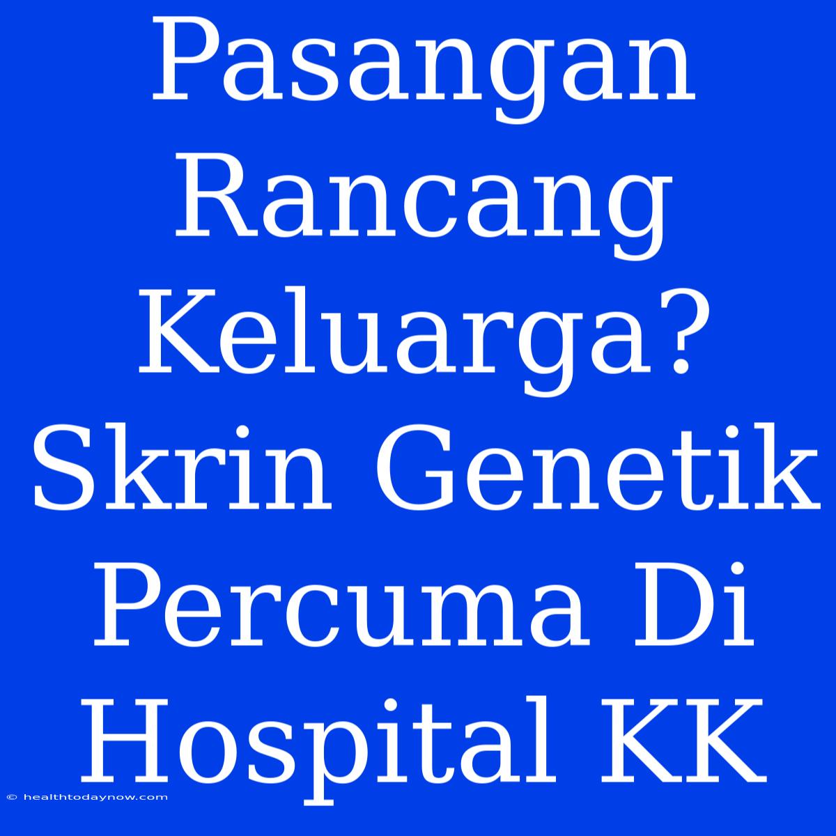 Pasangan Rancang Keluarga? Skrin Genetik Percuma Di Hospital KK