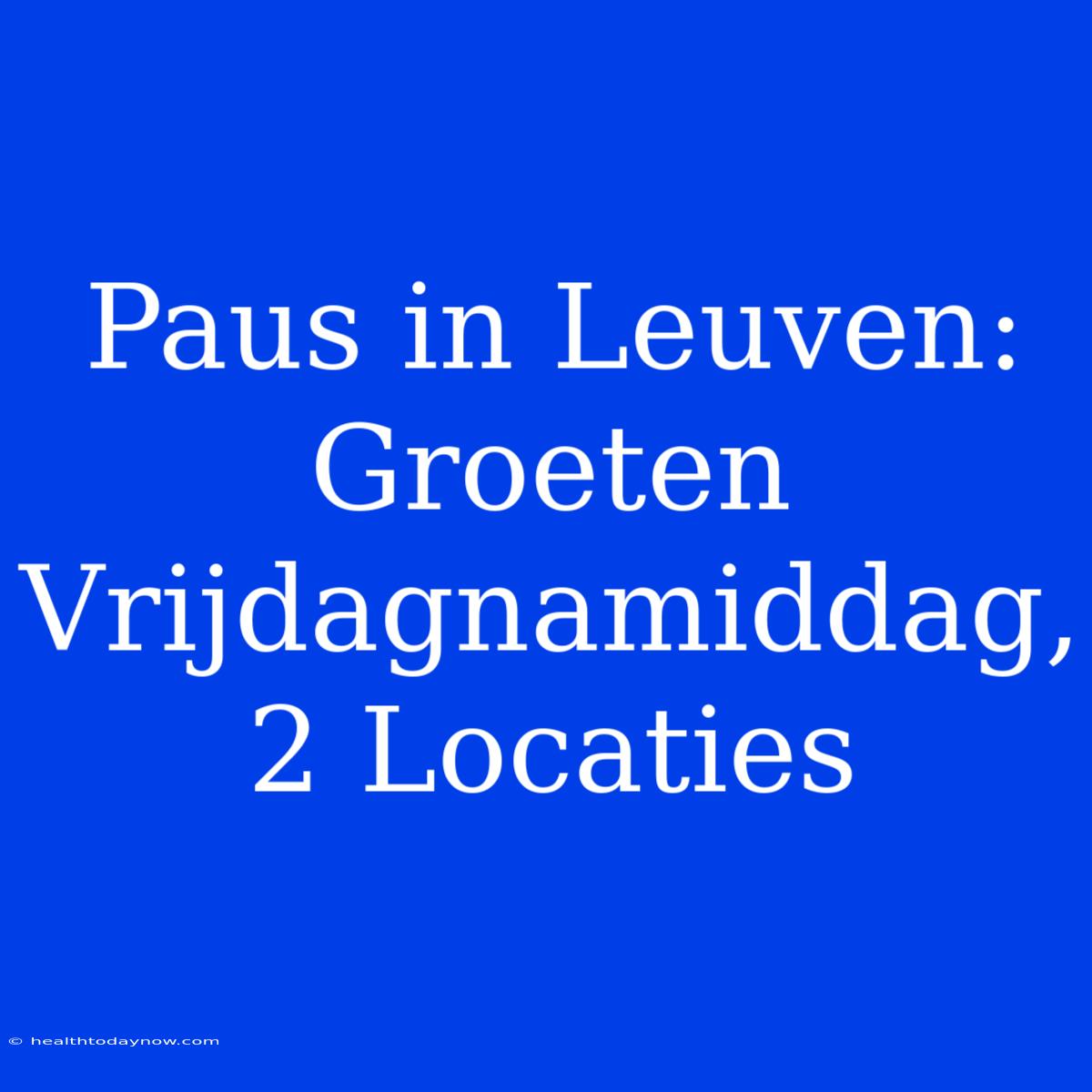 Paus In Leuven: Groeten Vrijdagnamiddag, 2 Locaties