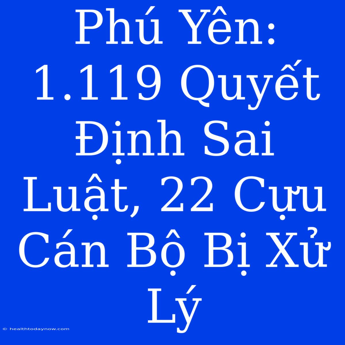 Phú Yên: 1.119 Quyết Định Sai Luật, 22 Cựu Cán Bộ Bị Xử Lý