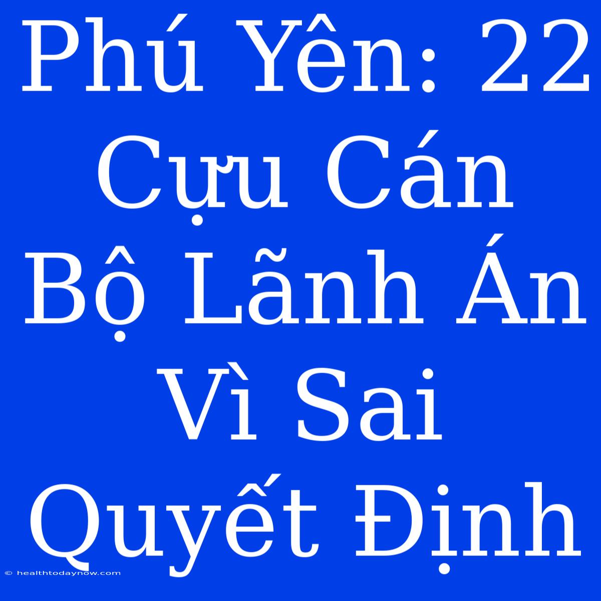 Phú Yên: 22 Cựu Cán Bộ Lãnh Án Vì Sai Quyết Định