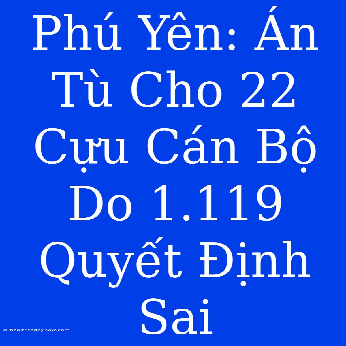 Phú Yên: Án Tù Cho 22 Cựu Cán Bộ Do 1.119 Quyết Định Sai