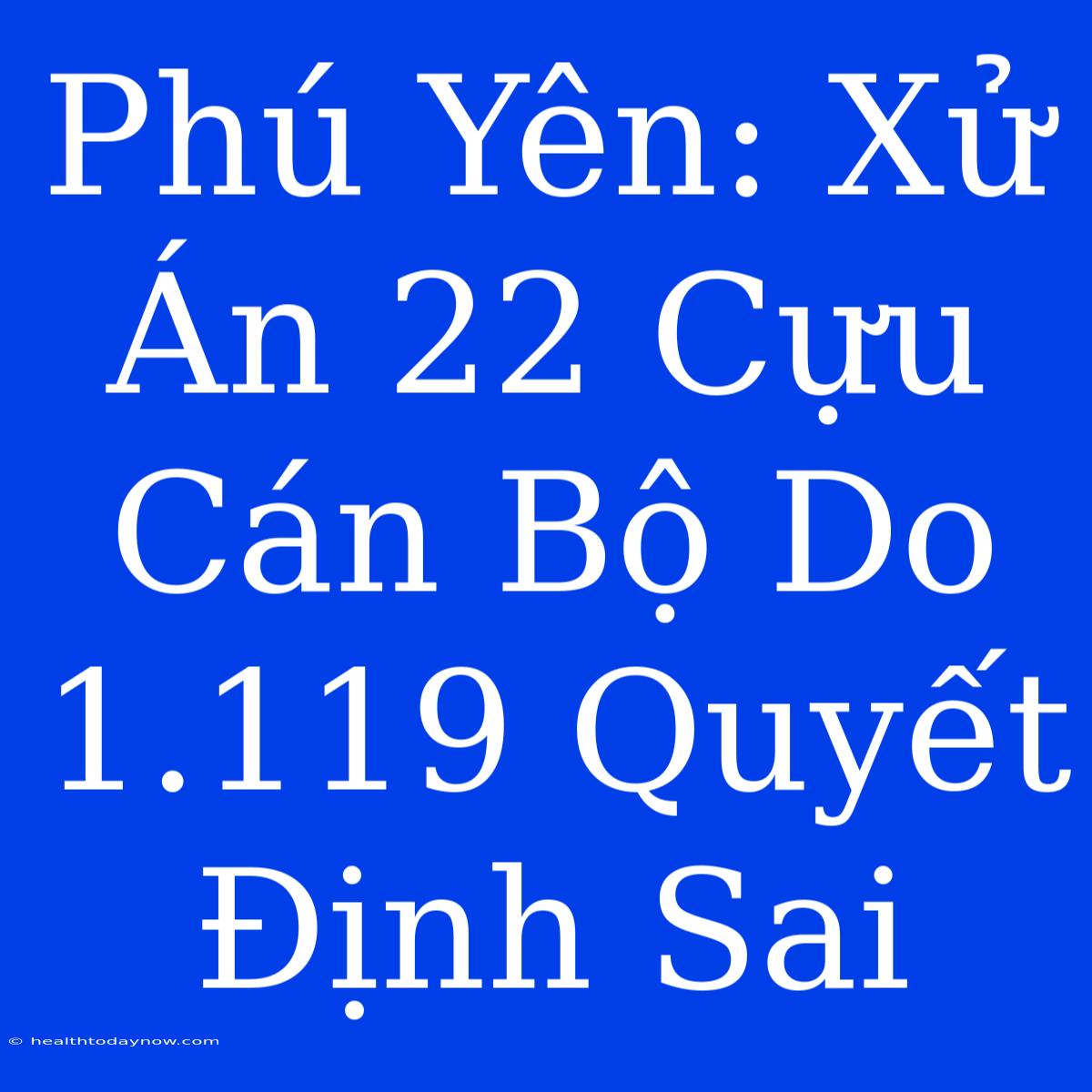 Phú Yên: Xử Án 22 Cựu Cán Bộ Do 1.119 Quyết Định Sai