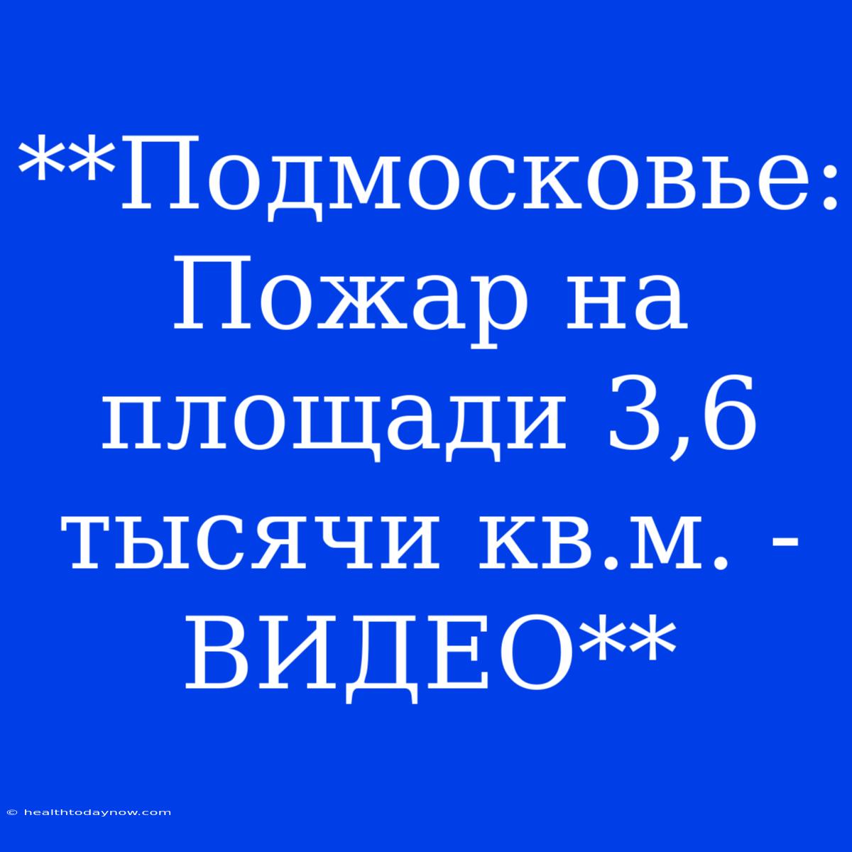 **Подмосковье: Пожар На Площади 3,6 Тысячи Кв.м. - ВИДЕО**