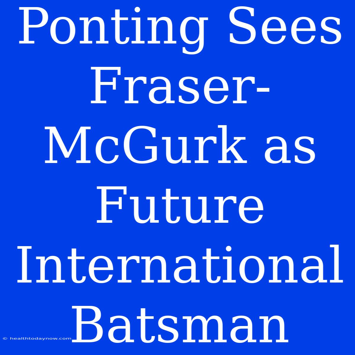 Ponting Sees Fraser-McGurk As Future International Batsman