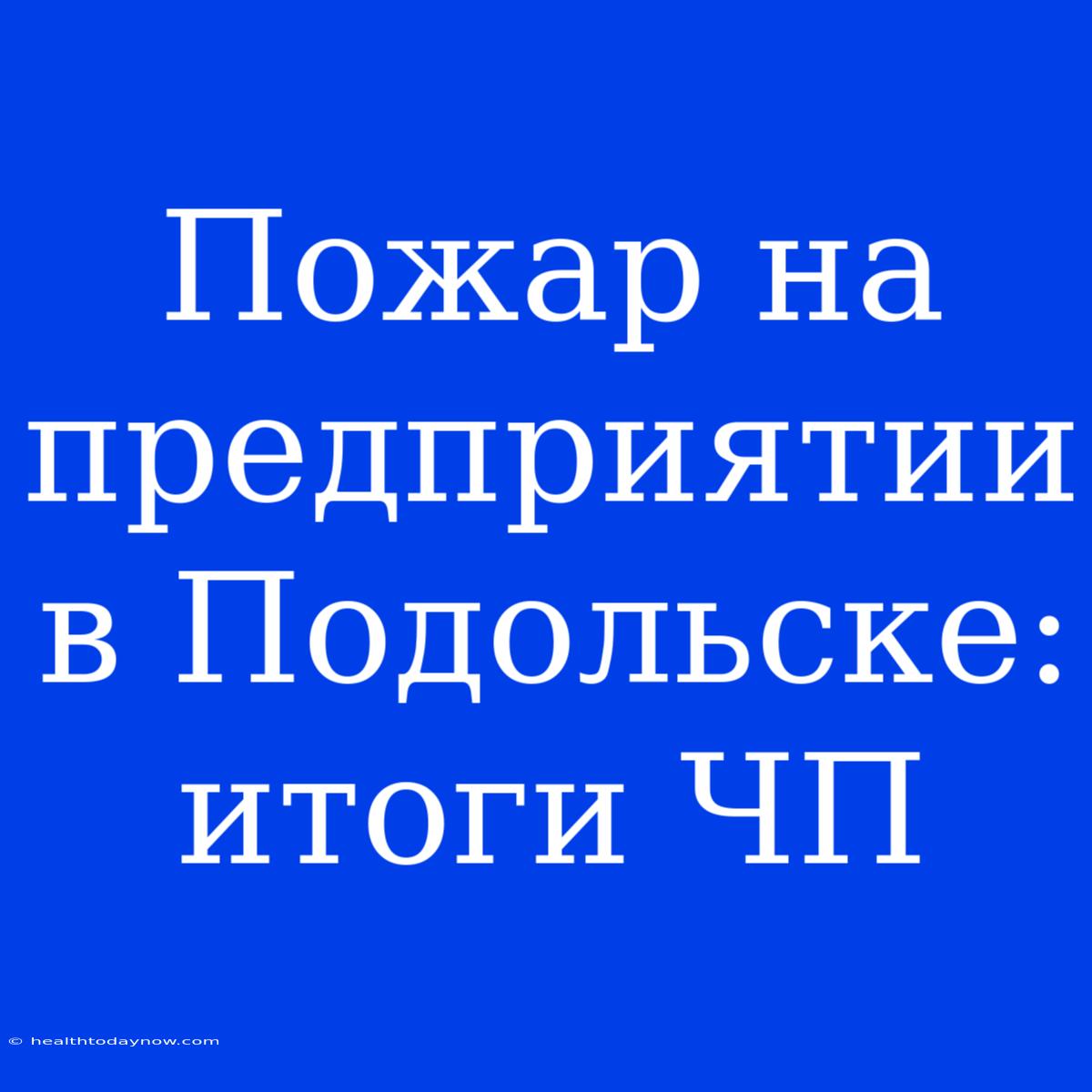 Пожар На Предприятии В Подольске:  Итоги ЧП