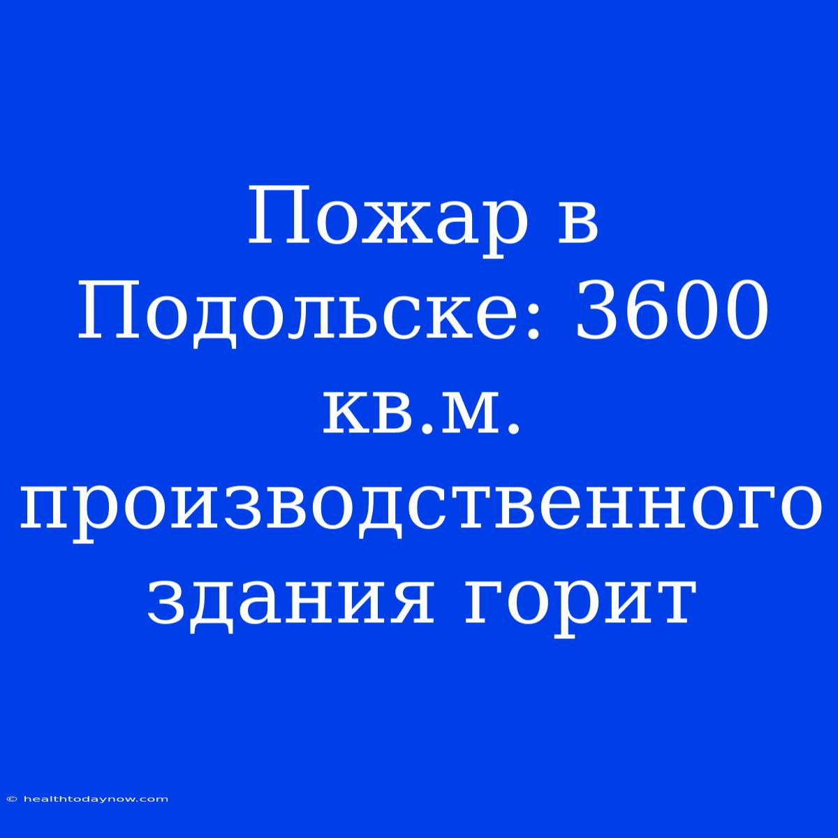 Пожар В Подольске: 3600 Кв.м. Производственного Здания Горит