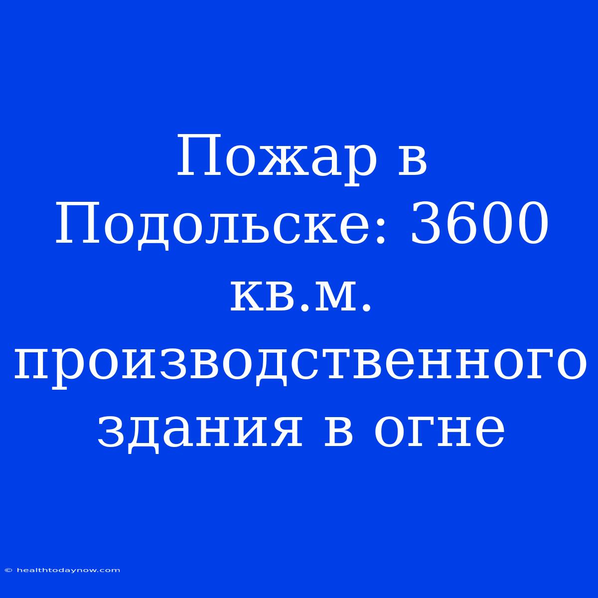 Пожар В Подольске: 3600 Кв.м. Производственного Здания В Огне