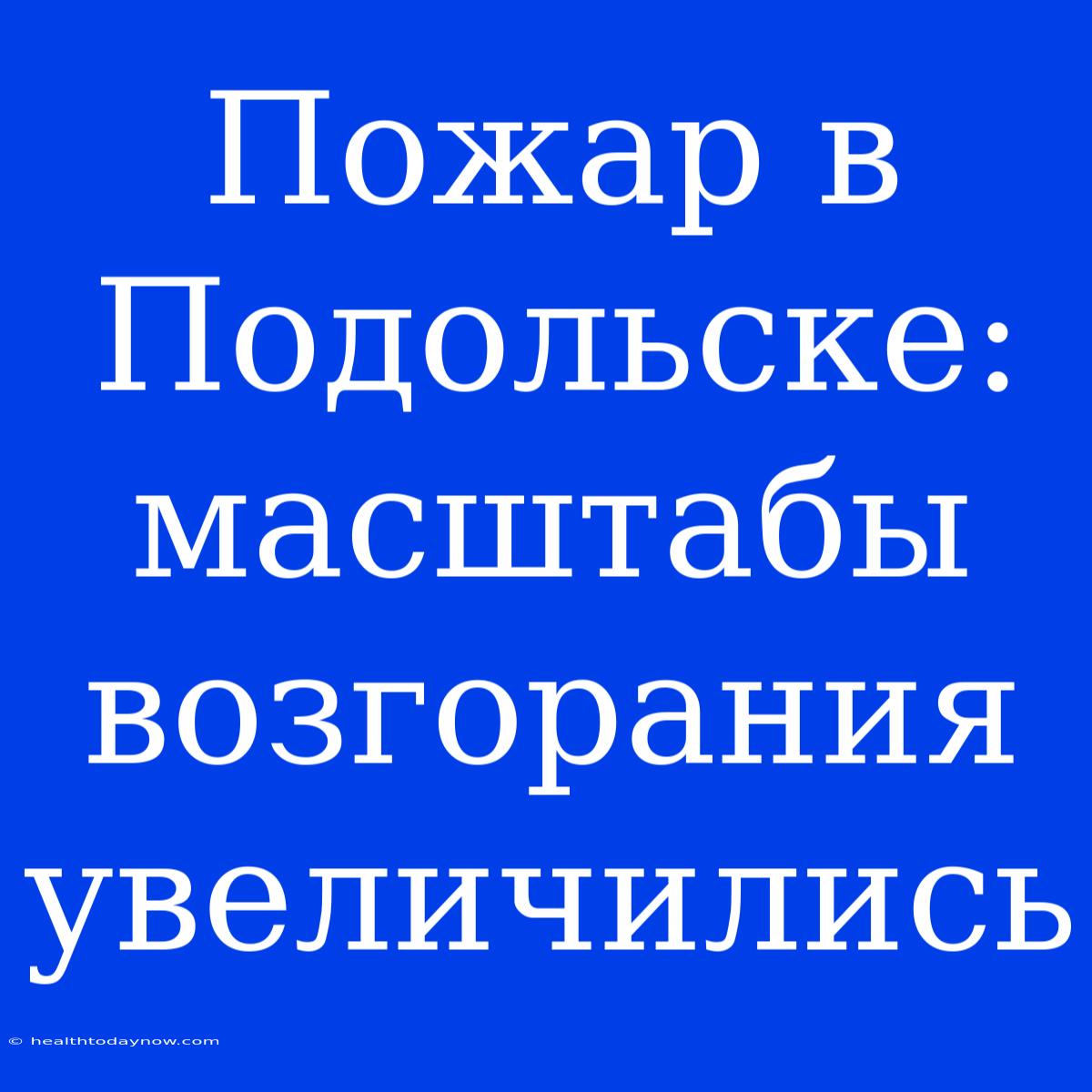 Пожар В Подольске: Масштабы Возгорания Увеличились