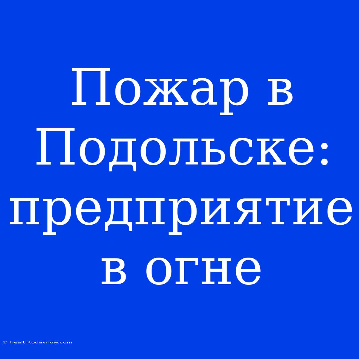 Пожар В Подольске:  Предприятие  В Огне