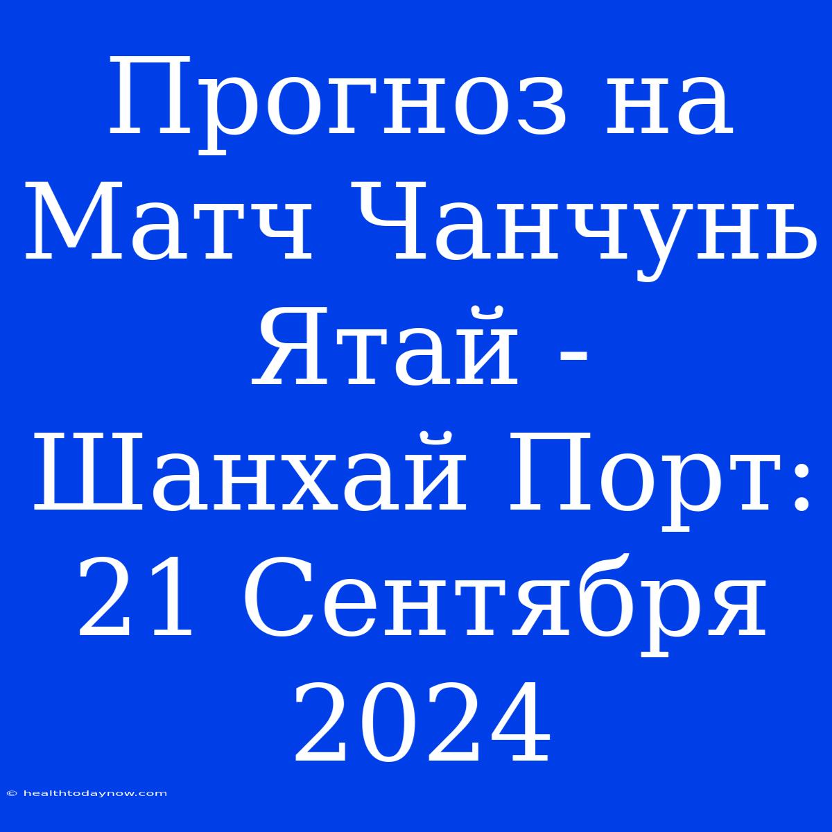 Прогноз На Матч Чанчунь Ятай - Шанхай Порт: 21 Сентября 2024